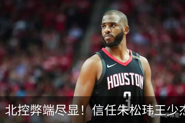 北控弊端尽显！信任朱松玮王少杰引崩盘，急需补强一号位盘活进攻